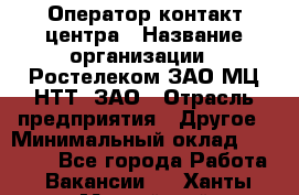 Оператор контакт-центра › Название организации ­ Ростелеком ЗАО МЦ НТТ, ЗАО › Отрасль предприятия ­ Другое › Минимальный оклад ­ 20 000 - Все города Работа » Вакансии   . Ханты-Мансийский,Нефтеюганск г.